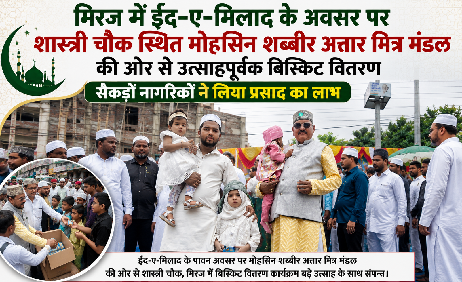 मिरज में ईद-ए-मिलाद के अवसर पर शास्त्री चौक स्थित मोहसिन शब्बीर अत्तार मित्र मंडल की ओर से बिस्किट वितरण किया गया। इस अवसर पर सैकड़ों नागरिकों ने प्रसाद का लाभ लिया।